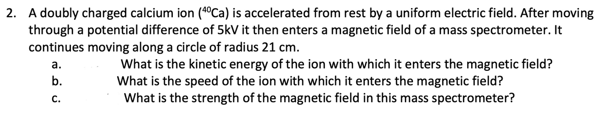 2. A doubly charged calcium ion (4°Ca) is accelerated from rest by a uniform electric field. After moving
through a potential difference of 5kV it then enters a magnetic field of a mass spectrometer. It
continues moving along a circle of radius 21 cm.
What is the kinetic energy of the ion with which it enters the magnetic field?
What is the speed of the ion with which it enters the magnetic field?
What is the strength of the magnetic field in this mass spectrometer?
а.
b.
С.

