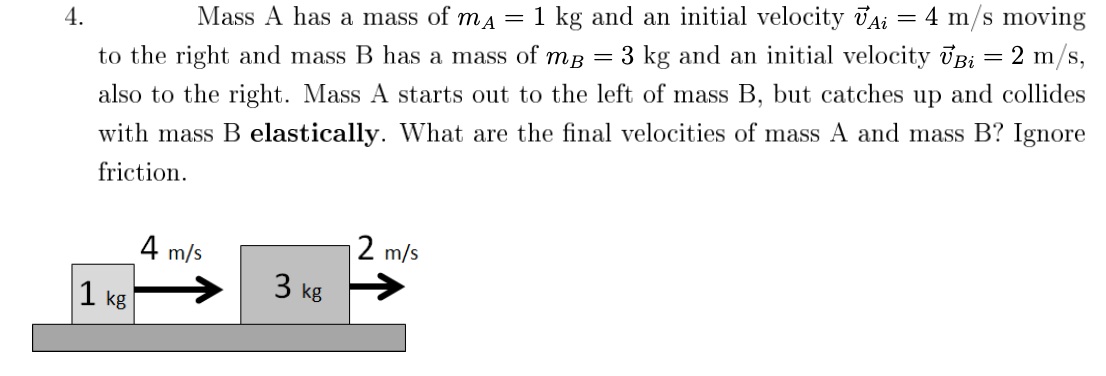4 m/s moving
Mass A has a mass of ma = 1 kg and an initial velocity JAi
4.
to the right and mass B has a mass of mB = 3 kg and an initial velocity UB; = 2 m/s,
also to the right. Mass A starts out to the left of mass B, but catches up and collides
with mass B elastically. What are the final velocities of mass A and mass B? Ignore
friction.
2 m/s
4 m/s
3 kg
1 kg
