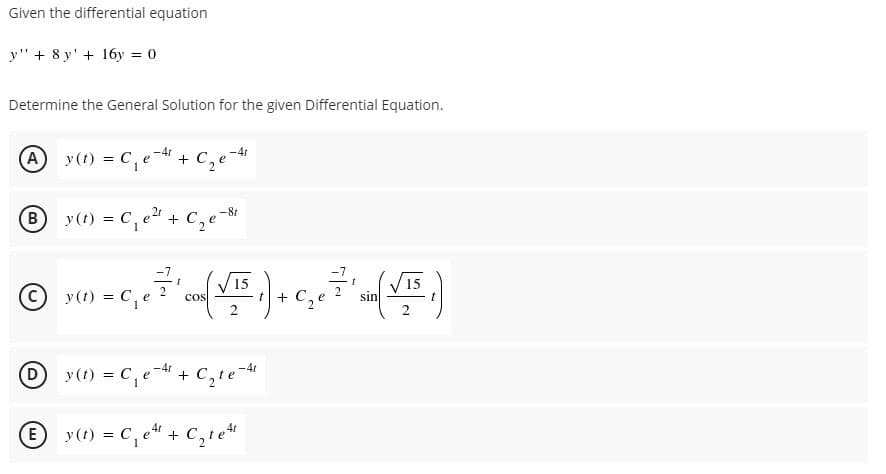 Given the differential equation
y" + 8 y' + 16y = 0
Determine the General Solution for the given Differential Equation.
A y(t) = C, e-4 + C, e-4
By(t) = C, e + C,
-8r
-1,
y(t) = C,e
V15
15
2
cos
+ C,e
sin
t
y (1) = C,e- + C,le-
-4r
D
-4r
%3D
E y(t) = C,
+ C,te
