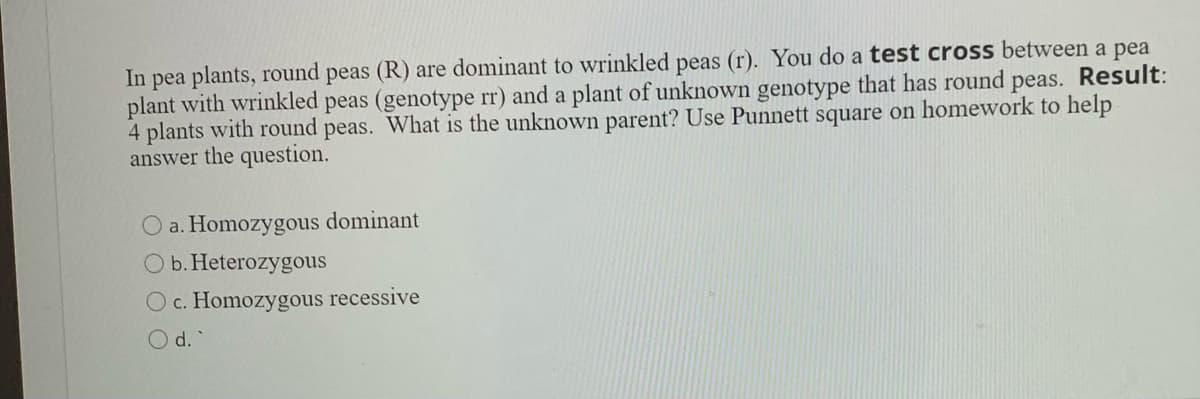In pea plants, round peas (R) are dominant to wrinkled peas (r). You do a test cross between a pea
plant with wrinkled peas (genotype rr) and a plant of unknown genotype that has round peas. Result:
4 plants with round peas. What is the unknown parent? Use Punnett square on homework to help
answer the question.
O a. Homozygous dominant
O b. Heterozygous
O c. Homozygous recessive
O d.

