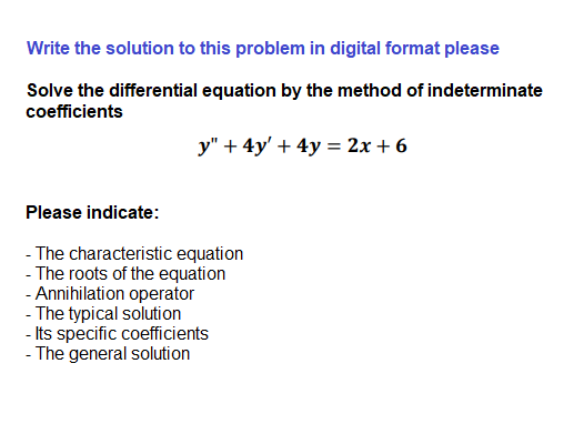 Write the solution to this problem in digital format please
Solve the differential equation by the method of indeterminate
coefficients
y" + 4y' + 4y = 2x + 6
Please indicate:
- The characteristic equation
- The roots of the equation
- Annihilation operator
- The typical solution
- Its specific coefficients
- The general solution
