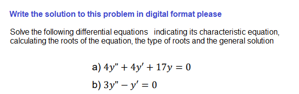 Write the solution to this problem in digital format please
Solve the following differential equations indicating its characteristic equation,
calculating the roots of the equation, the type of roots and the general solution
а) 4y" + 4y' + 17у %3D 0
b) Зу" — у' %—D 0
