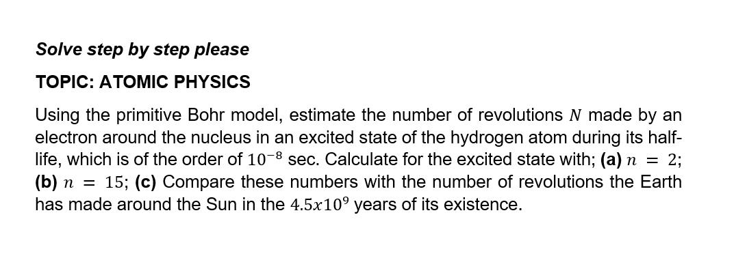 Solve step by step please
TOPIC: ATOMIC PHYSICS
Using the primitive Bohr model, estimate the number of revolutions N made by an
electron around the nucleus in an excited state of the hydrogen atom during its half-
life, which is of the order of 10-8 sec. Calculate for the excited state with; (a) n = 2;
(b) n = 15; (c) Compare these numbers with the number of revolutions the Earth
has made around the Sun in the 4.5x109 years of its existence.
