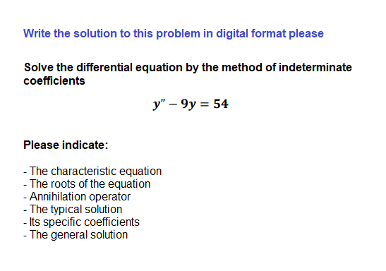 Write the solution to this problem in digital format please
Solve the differential equation by the method of indeterminate
coefficients
y" – 9y = 54
Please indicate:
- The characteristic equation
- The roots of the equation
- Annihilation operator
- The typical solution
- Its specific coefficients
- The general solution
