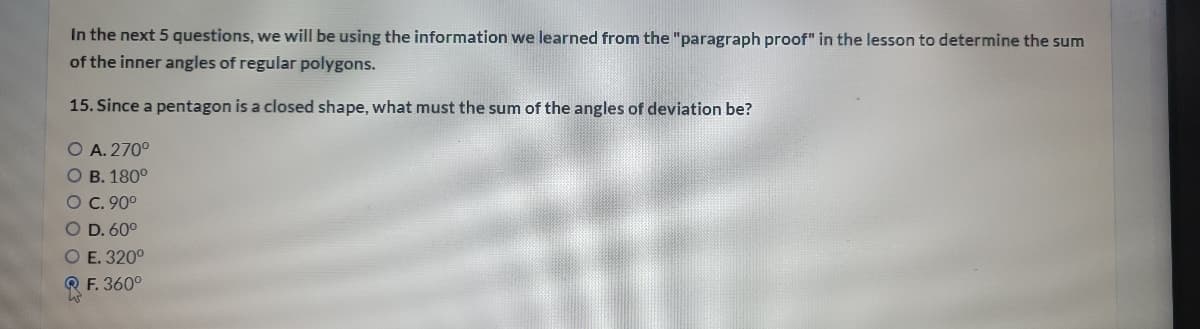 In the next 5 questions, we will be using the information we learned from the "paragraph proof" in the lesson to determine the sum
of the inner angles of regular polygons.
15. Since a pentagon is a closed shape, what must the sum of the angles of deviation be?
O A. 270°
O B. 180°
O C. 90°
O D. 60°
O E. 320°
RF. 360°
