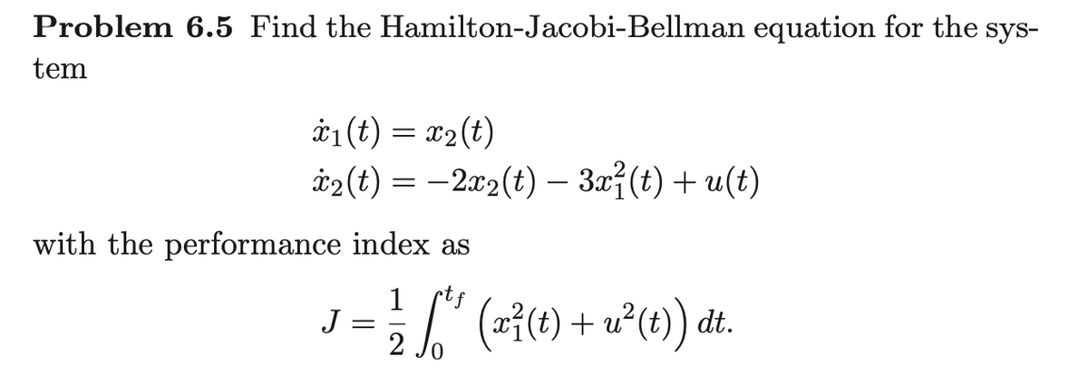 Problem 6.5 Find the Hamilton-Jacobi-Bellman equation for the sys-
tem
*1(t) = x2(t)
i2 (t) = -2.x2(t) – 3x7(t)+ u(t)
with the performance index as
J = [" (-11) + u°(1) dt.
stf
2
