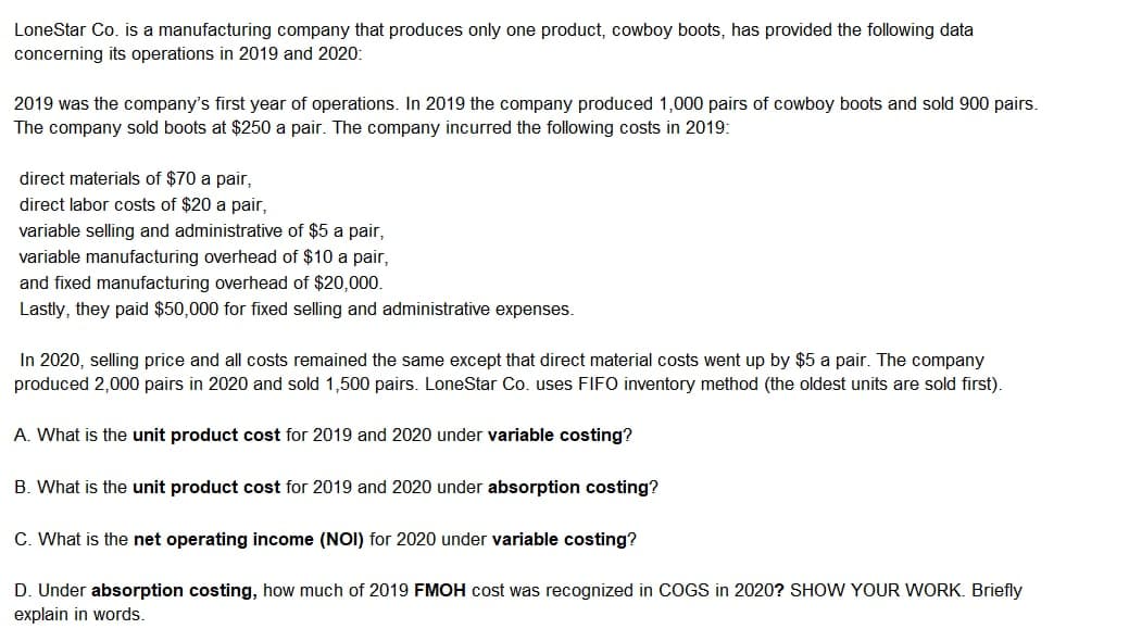 LoneStar Co. is a manufacturing company that produces only one product, cowboy boots, has provided the following data
concerning its operations in 2019 and 2020:
2019 was the company's first year of operations. In 2019 the company produced 1,000 pairs of cowboy boots and sold 900 pairs.
The company sold boots at $250 a pair. The company incurred the following costs in 2019:
direct materials of $70 a pair,
direct labor costs of $20 a pair,
variable selling and administrative of $5 a pair,
variable manufacturing overhead of $10 a pair,
and fixed manufacturing overhead of $20,000.
Lastly, they paid $50,000 for fixed selling and administrative expenses.
In 2020, selling price and all costs remained the same except that direct material costs went up by $5 a pair. The company
produced 2,000 pairs in 2020 and sold 1,500 pairs. LoneStar Co. uses FIFO inventory method (the oldest units are sold first).
A. What is the unit product cost for 2019 and 2020 under variable costing?
B. What is the unit product cost for 2019 and 2020 under absorption costing?
C. What is the net operating income (NOI) for 2020 under variable costing?
D. Under absorption costing, how much of 2019 FMOH cost was recognized in COGS in 2020? SHOW YOUR WORK. Briefly
explain in words.
