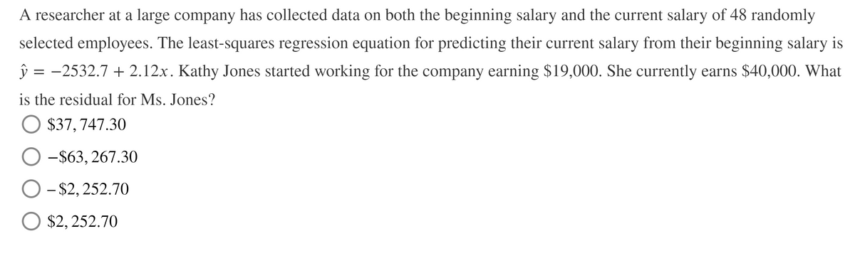 A researcher at a large company has collected data on both the beginning salary and the current salary of 48 randomly
selected employees. The least-squares regression equation for predicting their current salary from their beginning salary is
ŷ =
-2532.7 + 2.12x. Kathy Jones started working for the company earning $19,000. She currently earns $40,000. What
is the residual for Ms. Jones?
O $37,747.30
-$63, 267.30
- $2, 252.70
O $2, 252.70
