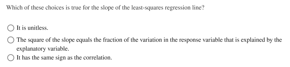 Which of these choices is true for the slope of the least-squares regression line?
It is unitless.
The
square
of the slope equals the fraction of the variation in the response variable that is explained by the
explanatory variable.
It has the same sign as the correlation.
