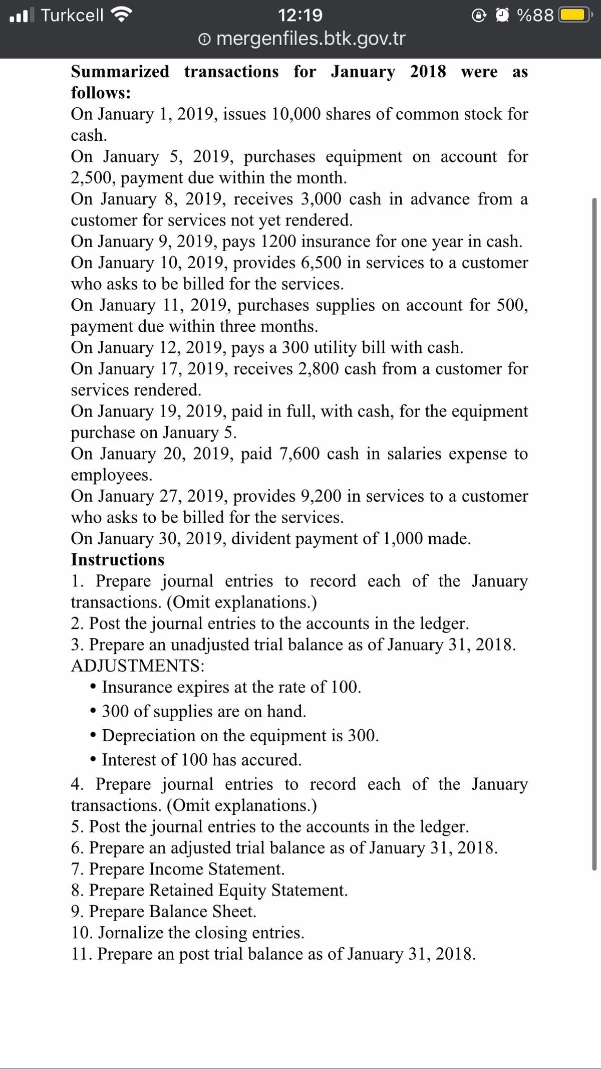 l Turkcell
12:19
%88
o mergenfiles.btk.gov.tr
Summarized transactions for January 2018 were
as
follows:
On January 1, 2019, issues 10,000 shares of common stock for
cash.
On January 5, 2019, purchases equipment on account for
2,500, payment due within the month.
On January 8, 2019, receives 3,000 cash in advance from a
customer for services not yet rendered.
On January 9, 2019, pays 1200 insurance for one year in cash.
On January 10, 2019, provides 6,500 in services to a customer
who asks to be billed for the services.
On January 11, 2019, purchases supplies on account for 500,
payment due within three months.
On January 12, 2019, pays a 300 utility bill with cash.
On January 17, 2019, receives 2,800 cash from a customer for
services rendered.
On January 19, 2019, paid in full, with cash, for the equipment
purchase on January 5.
On January 20, 2019, paid 7,600 cash in salaries expense to
employees.
On January 27, 2019, provides 9,200 in services to a customer
who asks to be billed for the services.
On January 30, 2019, divident payment of 1,000 made.
Instructions
1. Prepare journal entries to record each of the January
transactions. (Omit explanations.)
2. Post the journal entries to the accounts in the ledger.
3. Prepare an unadjusted trial balance as of January 31, 2018.
ADJUSTMENTS:
• Insurance expires at the rate of 100.
• 300 of supplies are on hand.
Depreciation on the equipment is 300.
• Interest of 100 has accured.
4. Prepare journal entries to record each of the January
transactions. (Omit explanations.)
5. Post the journal entries to the accounts in the ledger.
6. Prepare an adjusted trial balance as of January 31, 2018.
7. Prepare Income Statement.
8. Prepare Retained Equity Statement.
9. Prepare Balance Sheet.
10. Jornalize the closing entries.
11. Prepare an post trial balance as of January 31, 2018.
