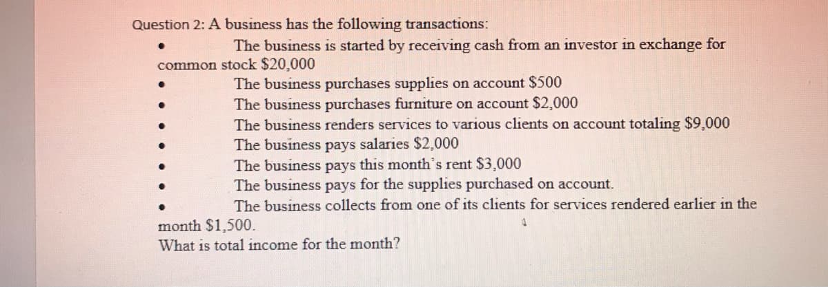 Question 2: A business has the following transactions:
The business is started by receiving cash from an investor in exchange for
common stock $20,000
The business purchases supplies on account $500
The business purchases furniture on account $2,000
The business renders services to various clients on account totaling $9,000
The business pays salaries $2,000
The business pays this month's rent $3,000
The business pays for the supplies purchased on account.
The business collects from one of its clients for services rendered earlier in the
month $1,500.
What is total income for the month?
