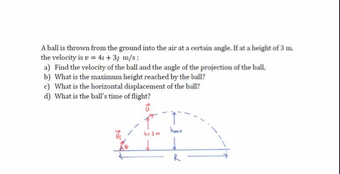 A ball is thrown from the ground into the air at a certain angle. If at a height of 3 m,
the velocity is v = 4i+ 3j m/s;
a) Find the velocity of the ball and the angle of the projection of the ball,
b) What is the maximum height reached by the ball?
c) What is the horizontal displacement of the ball?
d) What is the ball's time of flight?
hoox
ha 3 m
R
