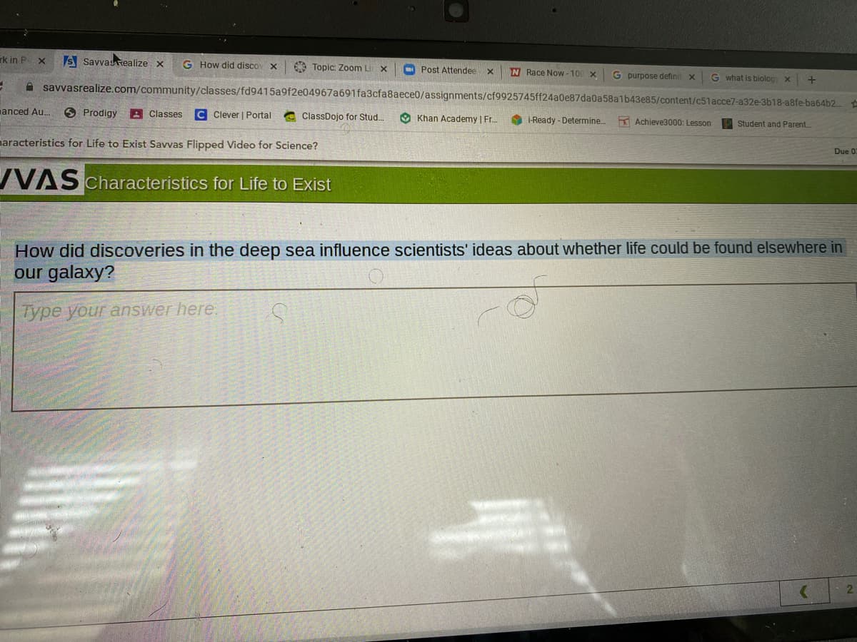 rk in P X
s Savvasrealize x
G How did discov x
A Topic: Zoom Li x
Post Attendee
N Race Now - 100 x
G purpose definit x
G what is biolog x
A savvasrealize.com/community/classes/fd9415a9f2e04967a691fa3cfa8aece0/assignments/cf9925745ff24a0e87da0a58a1b43e85/content/c51acce7-a32e-3b18-a8fe-ba64b2.
anced Au.
O Prodigy
A Classes
C Clever | Portal
a ClassDojo for Stud.
O Khan Academy | Fr.
i-Ready - Determine.
K Achieve3000: Lesson
P Student and Parent..
naracteristics for Life to Exist Savvas Flipped Video for Science?
Due 02
VAS Characteristics for Life to Exist
How did discoveries in the deep sea influence scientists' ideas about whether life could be found elsewhere in
our galaxy?
Type your answer here.
2
