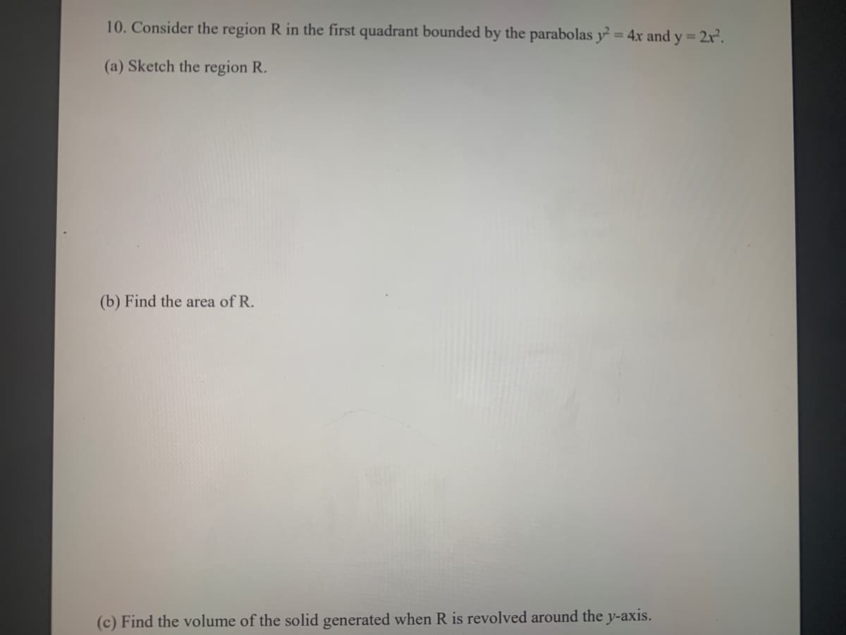 10. Consider the region R in the first quadrant bounded by the parabolas y= 4x and y = 2x.
(a) Sketch the region R.
(b) Find the area of R.
(c) Find the volume of the solid generated when R is revolved around the y-axis.
