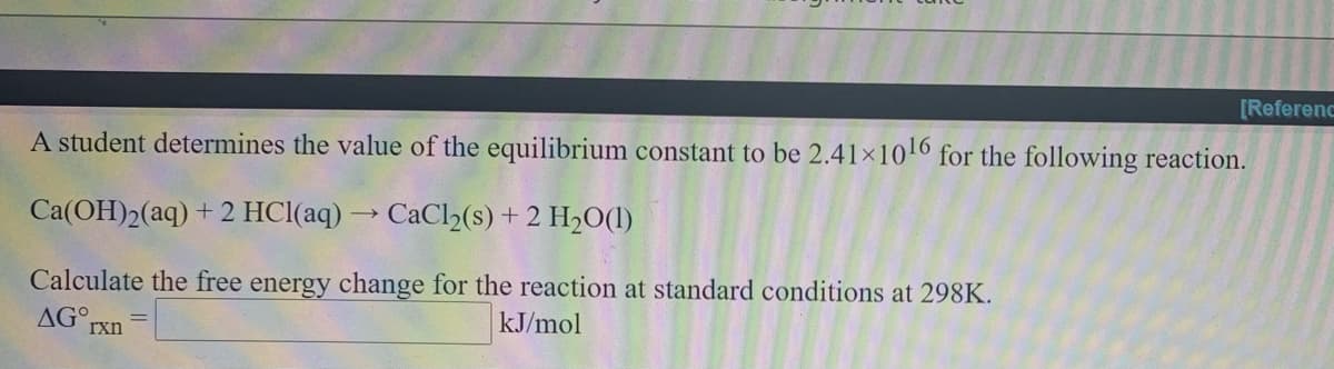 [Referenc
A student determines the value of the equilibrium constant to be 2.41x10l6 for the following reaction.
Ca(OH)2(aq) + 2 HCl(aq) → CaCl2(s) + 2 H2O(1)
Calculate the free energy change for the reaction at standard conditions at 298K.
AGO.
rxn
kJ/mol
