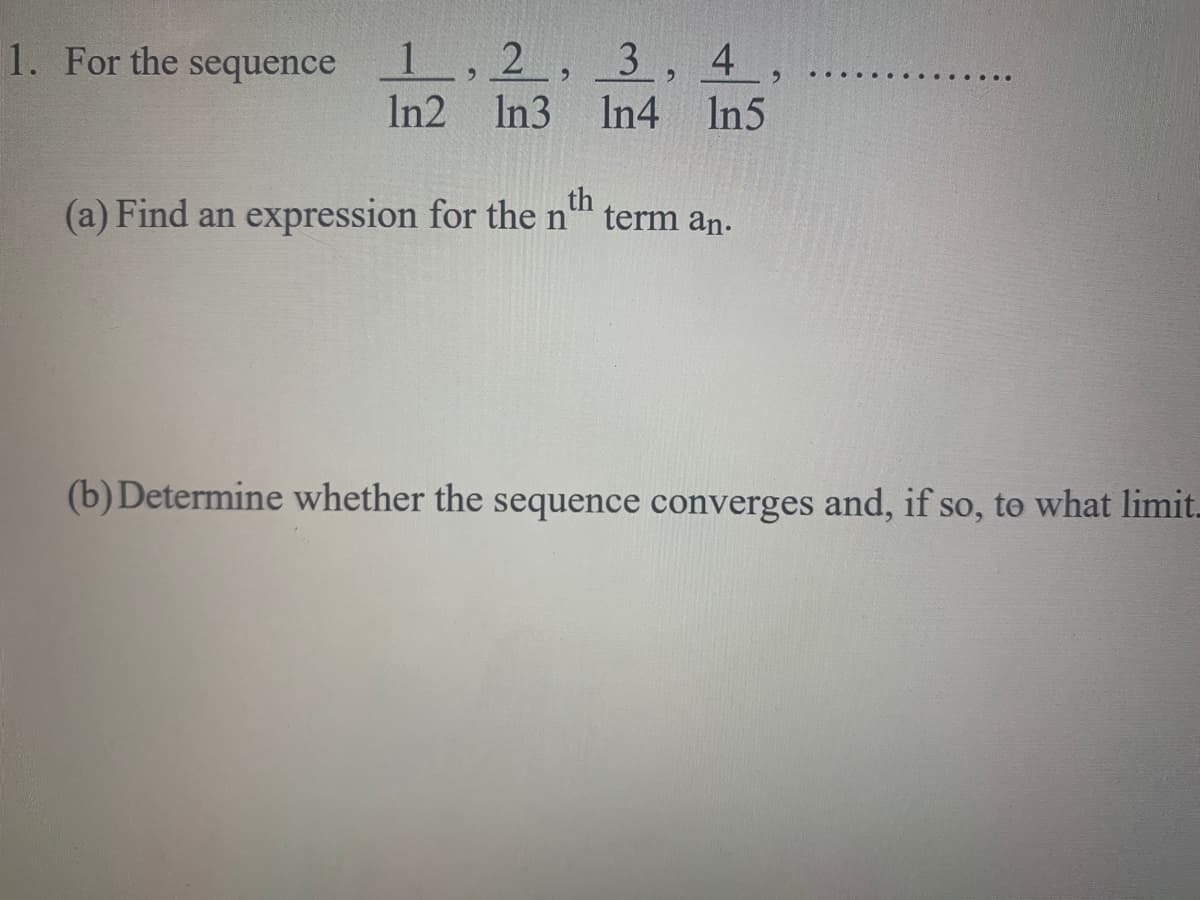 1. For the sequence 1, 2, 3 , 4 ,
In2 In3
In4 In5
(a) Find an expression for the n'
th
term an.
(b)Determine whether the sequence converges and, if so, to what limit-
