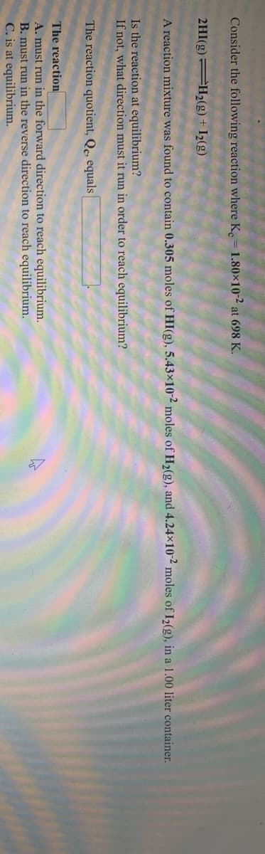 Consider the following reaction where K. = 1.80x10-2 at 698 K.
2HI(g) H2(g) + I½(g)
A reaction mixture was found to contain 0.305 moles of HI(g), 5.43×10-2 moles of H2(g), and 4.24x10-2 moles of I2(g), in a 1.00 liter container.
Is the reaction at equilibrium?
If not, what direction must it run in order to reach equilibrium?
The reaction quotient, Qe, equals
The reaction
A. must run in the forward direction to reach equilibrium.
B. must run in the reverse direction to reach equilibrium.
C. is at equilibrium.
