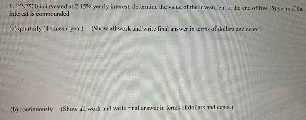 1. If $2500 is invested at 2.15% yearly interest, determine the value of the investment at the end of five (5) years if the
interest is compounded
(a) quarterly (4 times a year)
(Show all work and write final answer in terms of dollars and cents.)
(b) continuously (Show all work and write final answer in terms of dollars and cents.)
