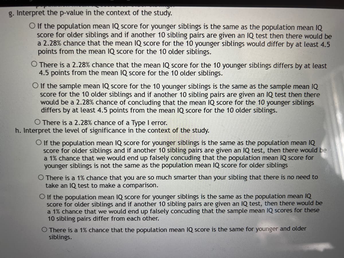 g. Interpret the p-value in the context of the study.
O f the population mean IQ score for younger siblings is the same as the population mean. IQ
Score for older siblings and if another 10 sibling pairs are given an
a 2.28% chance that the mean IQ score for the 10 younger siblings would differ by at least 4.5
points from the mean IQ score for the 10 older siblings.
test then there would be
O There is a 2.28% chance that the mean IQ score for the 10 younger siblings differs by at least
4.5 points from the mean IQ score for the 10 older siblings.
O If the sample mean IQ score for the 10 younger siblings is the same as the sample mean IQ
Score for the 10 older siblings and if another 10 sibling pairs are given an IQ test then there
would be a 2.28% chance of concluding that the mean IQ score for the 10 younger siblings
differs by at least 4.5 points from the mean IQ score for the 10 older siblings.
O There is a 2.28% chance of a Type I error.
h. Interpret the level of significance in the context of the study.
O If the population mean IQ score for younger siblings is the same as the population mean IQ
score for older siblings and if another 10 sibling pairs are given an IQ test, then there would be
a 1% chance that we would end up falsely concuding that the population mean IQ score for
younger siblings is not the same as the population mean IQ score for older siblings
O There is a 1% chance that you are so much smarter than your sibling that there is no need to
take an IQ test to make a comparison.
O If the population mean IQ score for younger siblings is the same as the population mean IQ
score for older siblings and if another 10 sibling pairs are given an IQ test, then there would be
a 1% chance that we would end up falsely concuding that the sample mean IQ scores for these
10 sibling pairs differ from each other.
O There is a 1% chance that the population mean IQ score is the same for younger and older
siblings.

