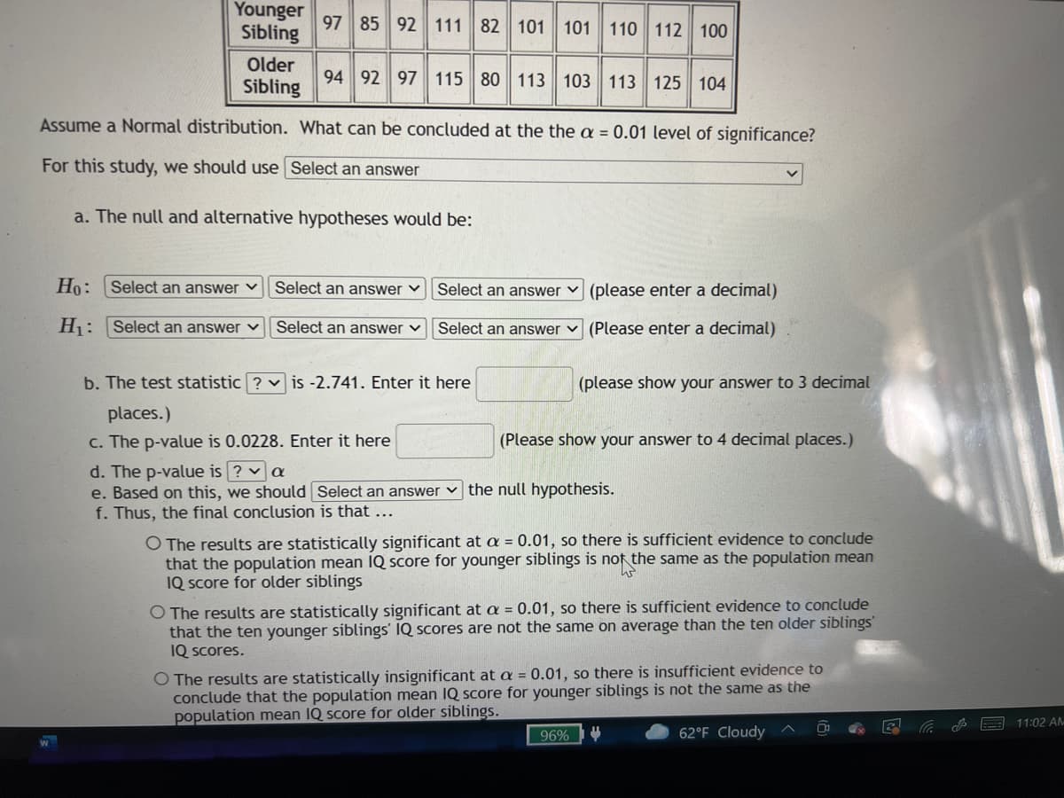 Younger
Sibling
97 85 92 111 82 101 101 110 112 100
Older
Sibling
94 92 97 115 80 113 103
113 125 104
Assume a Normal distribution. What can be concluded at the the a = 0.01 level of significance?
For this study, we should use Select an answer
a. The null and alternative hypotheses would be:
Ho:
Select an answer ♥
Select an answer v
Select an answer v (please enter a decimal)
H: Select an answer v
Select an answer v Select an answer v (Please enter a decimal)
b. The test statistic ? v is -2.741. Enter it here
(please show your answer to 3 decimal
places.)
c. The p-value is 0.0228. Enter it here
(Please show your answer to 4 decimal places.)
d. The p-value is ? v a
e. Based on this, we should Select an answer v the null hypothesis.
f. Thus, the final conclusion is that ...
O The results are statistically significant at a = 0.01, so there is sufficient evidence to conclude
that the population mean IQ score for younger siblings is not the same as the population mean
IQ Score for older siblings
O The results are statistically significant at a = 0.01, so there is sufficient evidence to conclude
that the ten younger siblings' IQ scores are not the same on average than the ten older siblings
IQ Scores.
O The results are statistically insignificant at a = 0.01, so there is insufficient evidence to
conclude that the population mean IQ score for younger siblings is not the same as the
population mean IQ score for older siblings.
11:02 AM
96%
62°F Cloudy
