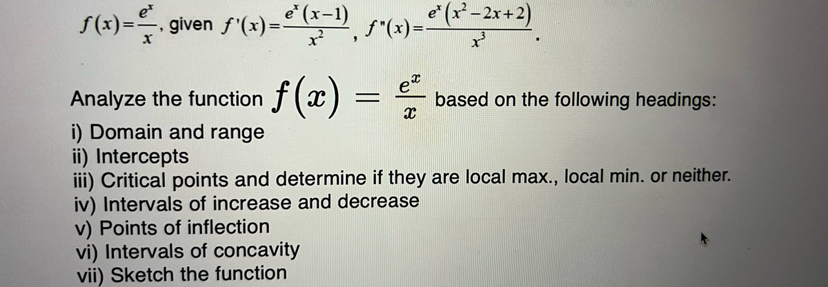 e
ƒ(x)=—, given ƒ'(x)= €*(x−1), ƒ *(x) = e* (x² -2x+2)
x²
Analyze the function f(x) =
i) Domain and range
ii) Intercepts
3
X
= €²
based on the following headings:
X
iii) Critical points and determine if they are local max., local min. or neither.
iv) Intervals of increase and decrease
v) Points of inflection
vi) Intervals of concavity
vii) Sketch the function