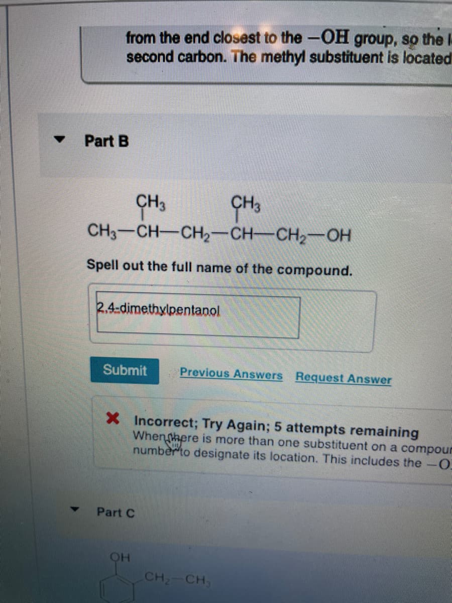 from the end closest to the-OH group, so the le
second carbon. The methyl substituent is located
Part B
CH3
CH3
CH3-CH-CH-CH-CH2-OH
Spell out the full name of the compound.
2,4-dimethylpentanol
Submit
Previous Answers Request Answer
X Incorrect; Try Again; 5 attempts remaining
Whenhere is more than one substituent on a compour
numberto designate its location. This includes the-0
Part C
CH2 CH,
