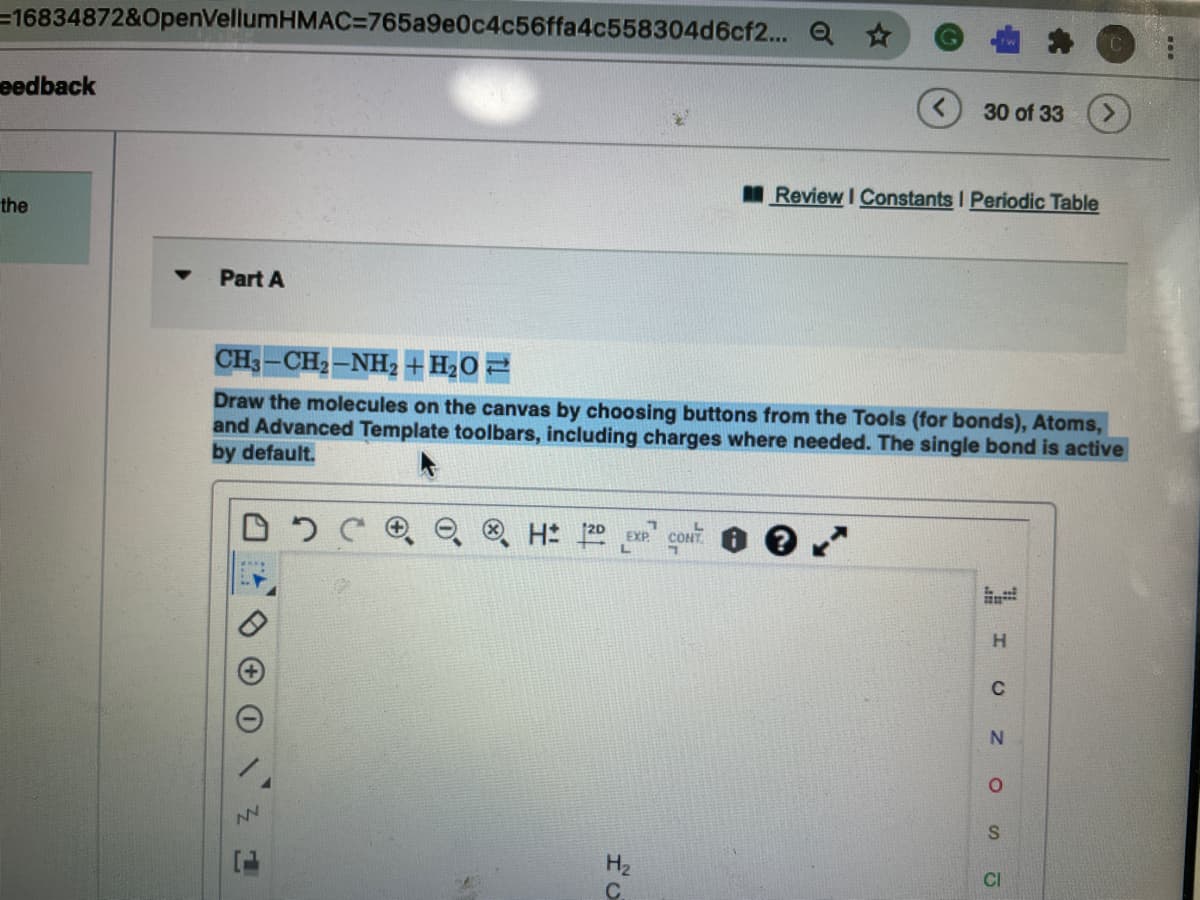 =16834872&OpenVellumHMAC=765a9e0c4c56ffa4c558304d6cf2... Q ☆
eedback
30 of 33
Review I Constants I Periodic Table
the
Part A
CH3-CH2–NH, + H2O =
Draw the molecules on the canvas by choosing buttons from the Tools (for bonds), Atoms,
and Advanced Template toolbars, including charges where needed. The single bond is active
by default.
®, H: con
H.
H2
C.
