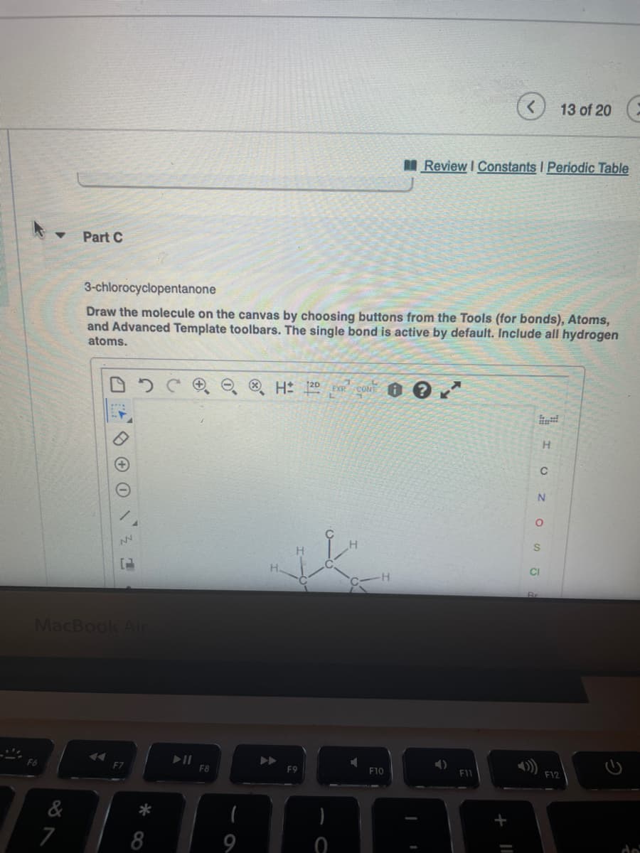 13 of 20
Review I Constants I Periodic Table
Part C
3-chlorocyclopentanone
Draw the molecule on the canvas by choosing buttons from the Tools (for bonds), Atoms,
and Advanced Template toolbars. The single bond is active by default. Include all hydrogen
atoms.
H 120 EXR CONT
H
N
CI
Br
MacBook Ar
F10
E12
F6
F7
F8
F9
&
*
7
8
9
