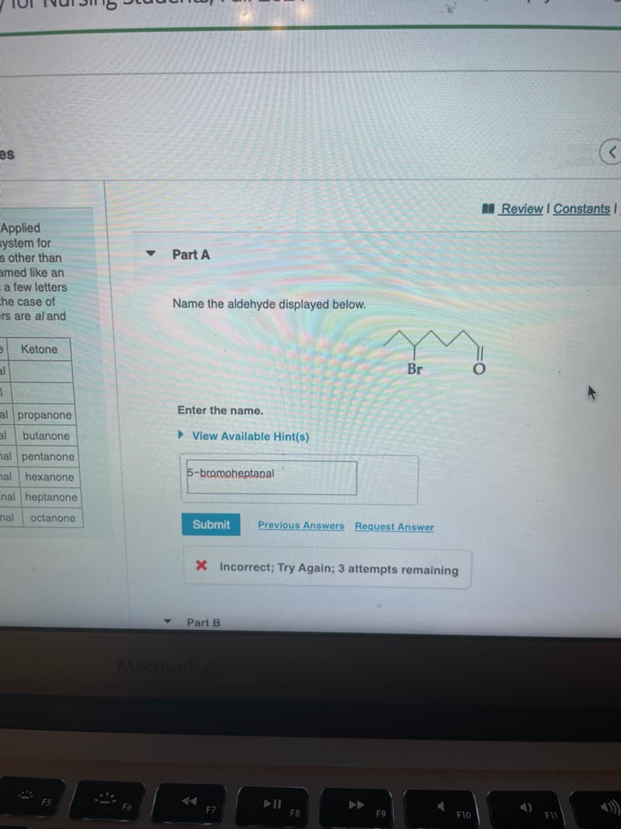 es
MReview I Constants I
Applied
system for
s other than
amed like an
a few letters
che case of
ers are al and
Part A
Name the aldehyde displayed below.
Ketone
al
Br
Enter the name.
al propanone
al
butanone
> View Available Hint(s)
nal pentanone
nal
hexanone
5-bromoheptanal
nal heptanone
nal
octanone
Submit
Previous Answers Request Answer
X Incorrect; Try Again; 3 attempts remaining
Part B
MacBook Al
).
F6
F7
F8
F9
F10
