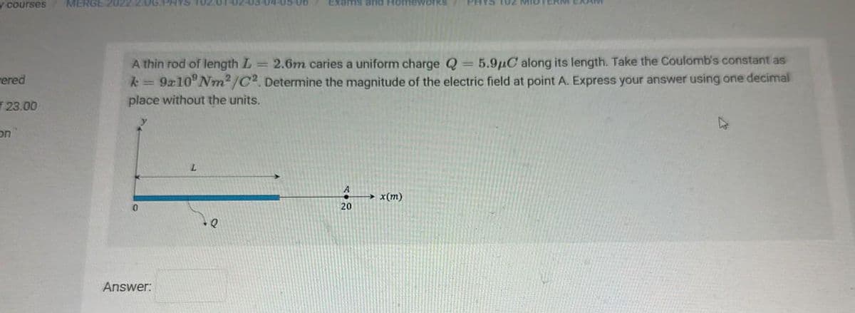 y courses
ered
f 23.00
on
MERGE 2022 2.0G.F
A thin rod of length L 2.6m caries a uniform charge Q = 5.9μC along its length. Take the Coulomb's constant as
k=9x10° Nm²/C2. Determine the magnitude of the electric field at point A. Express your answer using one decimal
place without the units.
Answer:
L
3-04-05-06 Exams and Homeworks PHYS TUZ MID
Q
A
20
→x(m)