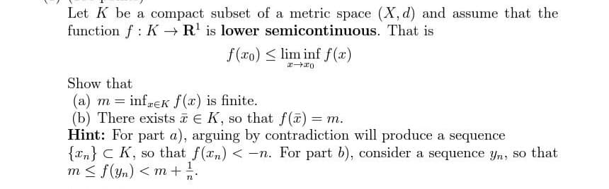 Let K be a compact subset of a metric space (X, d) and assume that the
function f K→ R¹ is lower semicontinuous. That is
f(xo) lim inf f(x)
x→x0
Show that
(a) m = infek f(x) is finite.
(b) There exists € K, so that f(x) = m.
Hint: For part a), arguing by contradiction will produce a sequence
{n} CK, so that f(n) <-n. For part b), consider a sequence yn, so that
m≤ f(yn) < m + 1/ / .