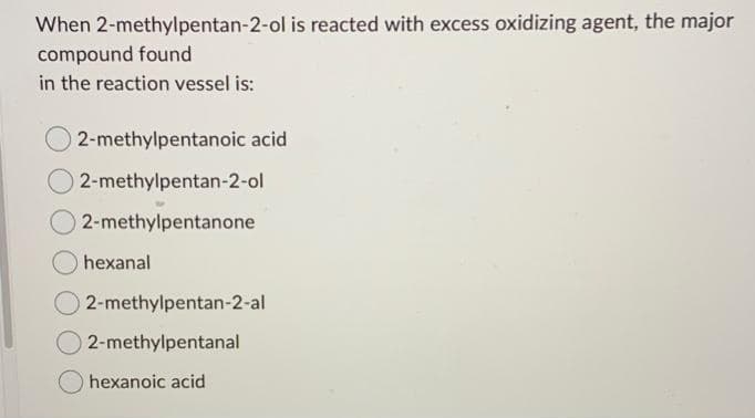 When 2-methylpentan-2-ol is reacted with excess oxidizing agent, the major
compound found
in the reaction vessel is:
02-methylpentanoic acid
O2-methylpentan-2-ol
2-methylpentanone
hexanal
© 2-methylpentan-2-al
2-methylpentanal
hexanoic acid