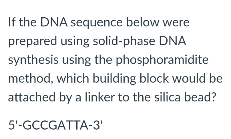 If the DNA sequence below were
prepared using solid-phase DNA
synthesis using the phosphoramidite
method, which building block would be
attached by a linker to the silica bead?
5'-GCCGATTA-3'