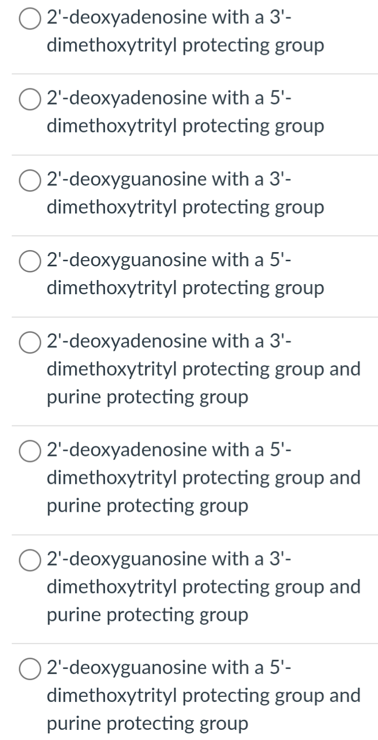 O2'-deoxyadenosine with a 3'-
dimethoxytrityl protecting group
2'-deoxyadenosine with a 5'-
dimethoxytrityl protecting group
2'-deoxyguanosine with a 3'-
dimethoxytrityl protecting group
O2'-deoxyguanosine with a 5'-
dimethoxytrityl protecting group
O 2'-deoxyadenosine with a 3'-
dimethoxytrityl protecting group and
purine protecting group
2'-deoxyadenosine with a 5'-
dimethoxytrityl protecting group and
purine protecting group
2'-deoxyguanosine with a 3'-
dimethoxytrityl protecting group and
purine protecting group
O2'-deoxyguanosine with a 5'-
dimethoxytrityl protecting group and
purine protecting group