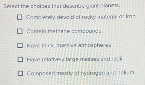Select the choices that describe giant planets.
Completely devoid of rocky material or iron
Contain methane compounds
Have thick, massive atmospheres
Have relatively large masses and radii
Composed mostly of hydrogen and helium
