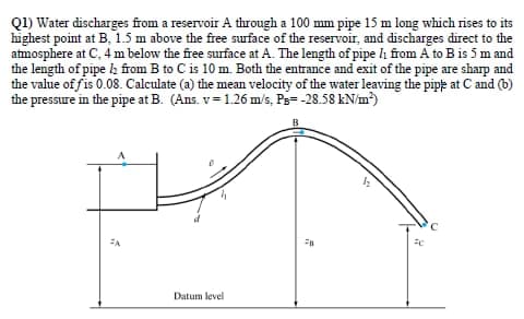 Q1) Water discharges from a reservoir A through a 100 mm pipe 15 m long which rises to its
highest point at B, 1.5 m above the free surface of the reservoir, and discharges direct to the
atmosphere at C, 4 m below the free surface at A. The length of pipe h from A to B is 5 m and
the length of pipe h from B to C is 10 m. Both the entrance and exit of the pipe are sharp and
the value of fis 0.08. Calculate (a) the mean velocity of the water leaving the pipe at C and (b)
the pressure in the pipe at B. (Ans. v= 1.26 m/s, Ps= -28.58 kN/m²)
Datum level
