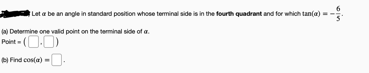 Let a be an angle in standard position whose terminal side is in the fourth quadrant and for which tan(a)
(a) Determine one valid point on the terminal side of a.
Point = (O.0)
%3D
(b) Find cos(a) :
