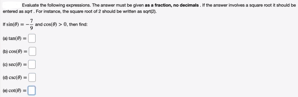 Evaluate the following expressions. The answer must be given as a fraction, no decimals . If the answer involves a square root it should be
entered as sqrt . For instance, the square root of 2 should be written as sqrt(2).
If sin(8) =
7
and cos(0) > 0, then find:
(a) tan(0)
(b) cos(0) =
(c) sec(0) =
(d) csc(0) =
(e) cot(0) :
