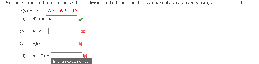Use the Remainder Theorem and synthetic division to find each function value. Verify your answers using another method.
f(x) = 4x4 - 15x3 + 6x2 + 19
(a)
f(1) = 14
(b)
f(-2) =
(c)
f(5) =
(d)
f(-10)
Enter an exact number.
