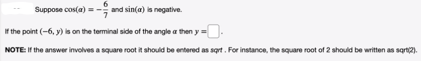 6
and sin(a) is negative.
7
Suppose cos(a)
If the point (-6, y) is on the terminal side of the angle a then y =
NOTE: If the answer involves a square root it should be entered as sqrt . For instance, the square root of 2 should be written as sqrt(2).
