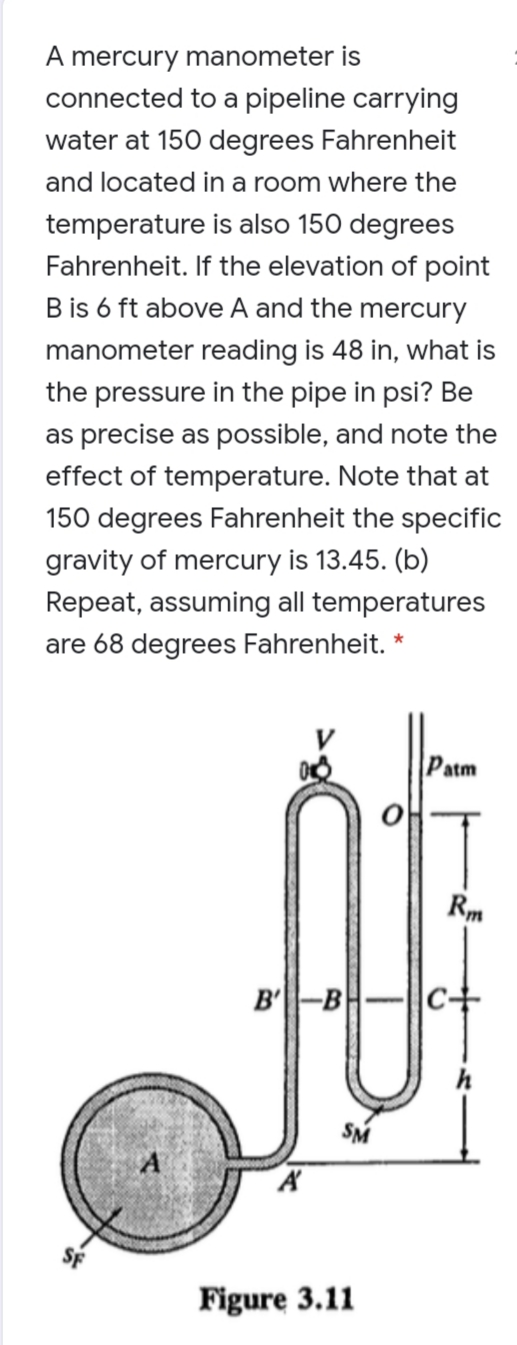 A mercury manometer is
connected to a pipeline carrying
water at 150 degrees Fahrenheit
and located in a room where the
temperature is also 150 degrees
Fahrenheit. If the elevation of point
B is 6 ft above A and the mercury
manometer reading is 48 in, what is
the pressure in the pipe in psi? Be
as precise as possible, and note the
effect of temperature. Note that at
150 degrees Fahrenheit the specific
gravity of mercury is 13.45. (b)
Repeat, assuming all temperatures
are 68 degrees Fahrenheit. *
Patm
Rm
B'-B
|c+
SM
Figure 3.11
