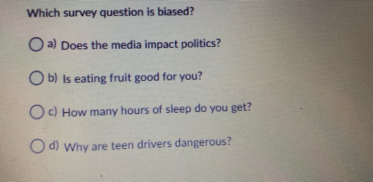 Which survey question is biased?
O a) Does the media impact politics?
O b) Is eating fruit good for You?
Od How many hours of sleep do you get?
O d) Why are teen drivers dangerous?
