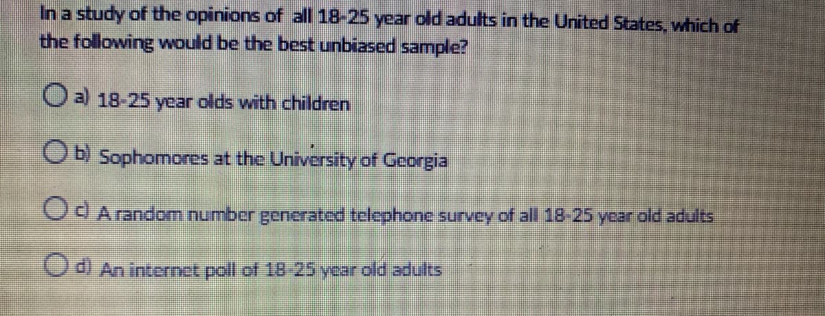 In a study of the opinions of all 18-25 year old adults in the United States, which of
the following would be the best unbiased sample?
Oal 18-25 year olds with children
Ob Sophomores at the University of Georgia
CAA random number generated telephone survey of all 18-25 year old adults
C An internet poll of 18 25 year old adults
