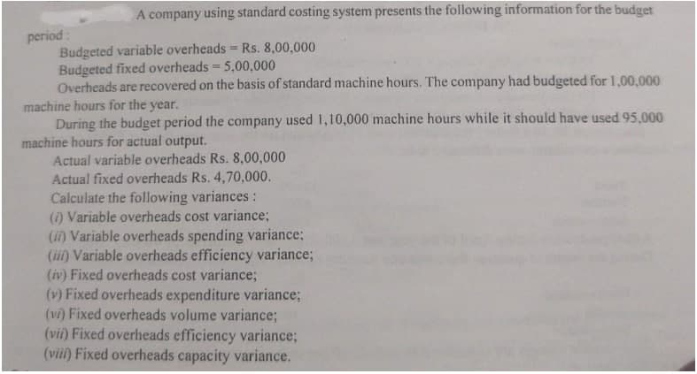 A company using standard costing system presents the following information for the budget
period:
Budgeted variable overheads = Rs. 8,00,000
Budgeted fixed overheads = 5,00,000
Overheads are recovered on the basis of standard machine hours. The company had budgeted for 1,00,000
machine hours for the year.
During the budget period the company used 1,10,000 machine hours while it should have used 95,.000
machine hours for actual output.
%3D
Actual variable overheads Rs. 8,00,000
Actual fixed overheads Rs. 4,70,000.
Calculate the following variances:
() Variable overheads cost variance;
(i) Variable overheads spending variance;
(iii) Variable overheads efficiency variance;
(iv) Fixed overheads cost variance;
(v) Fixed overheads expenditure variance;
(vi) Fixed overheads volume variance;
(vii) Fixed overheads efficiency variance;
(vii) Fixed overheads capacity variance.
