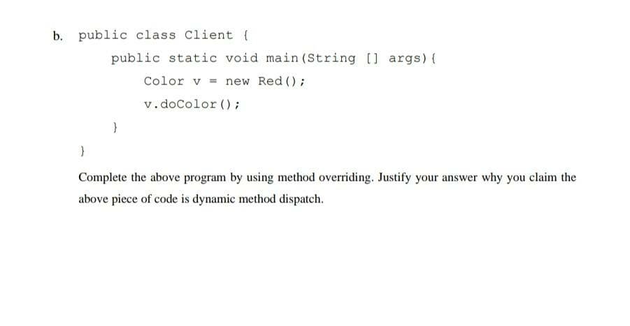 b. public class Client {
public static void main (String [] args) {
Color v = new Red ();
v.doColor ();
Complete the above program by using method overriding. Justify your answer why you claim the
above piece of code is dynamic method dispatch.
