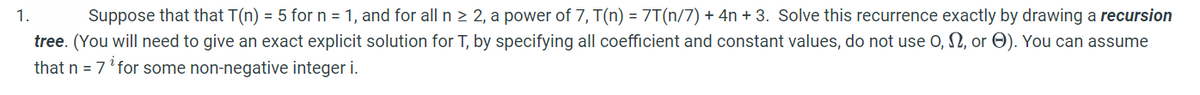 Suppose that that T(n) = 5 for n = 1, and for all n > 2, a power of 7, T(n) = 7T(n/7) + 4n + 3. Solve this recurrence exactly by drawing a recursion
tree. (You will need to give an exact explicit solution for T, by specifying all coefficient and constant values, do not use O, 2, or O). You can assume
that n = 7' for some non-negative integer i.
1.
