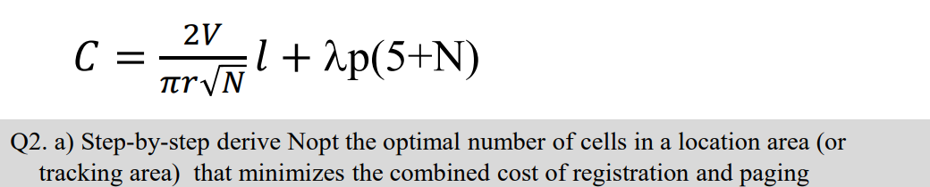 2V
C =
TtryN
l+ 2p(5+N)
Q2. a) Step-by-step derive Nopt the optimal number of cells in a location area (or
tracking area) that minimizes the combined cost of registration and paging
