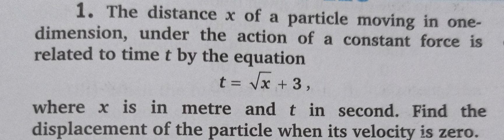 1. The distance x of a particle moving in one-
dimension, under the action of a constant force is
related to time t by the equation
t = Vx + 3,
where x is in metre and t in second. Find the
displacement of the particle when its velocity is zero.
