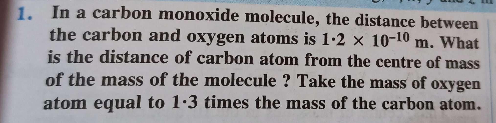 In a carbon monoxide molecule, the distance between
the carbon and oxygen atoms is 1.2 × 10-10 m. What
is the distance of carbon atom from the centre of mass
of the mass of the molecule ? Take the mass of oxygen
atom equal to 1·3 times the mass of the carbon atom.
