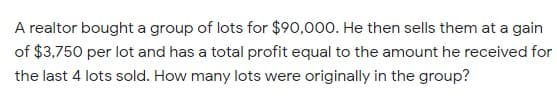 A realtor bought a group of lots for $90,000. He then sells them at a gain
of $3,750 per lot and has a total profit equal to the amount he received for
the last 4 lots sold. How many lots were originally in the group?
